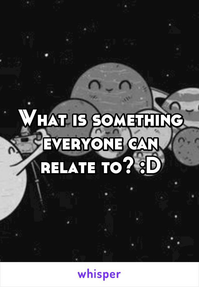 What is something everyone can relate to? :D