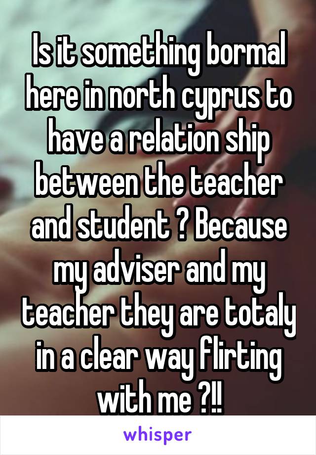 Is it something bormal here in north cyprus to have a relation ship between the teacher and student ? Because my adviser and my teacher they are totaly in a clear way flirting with me ?!!