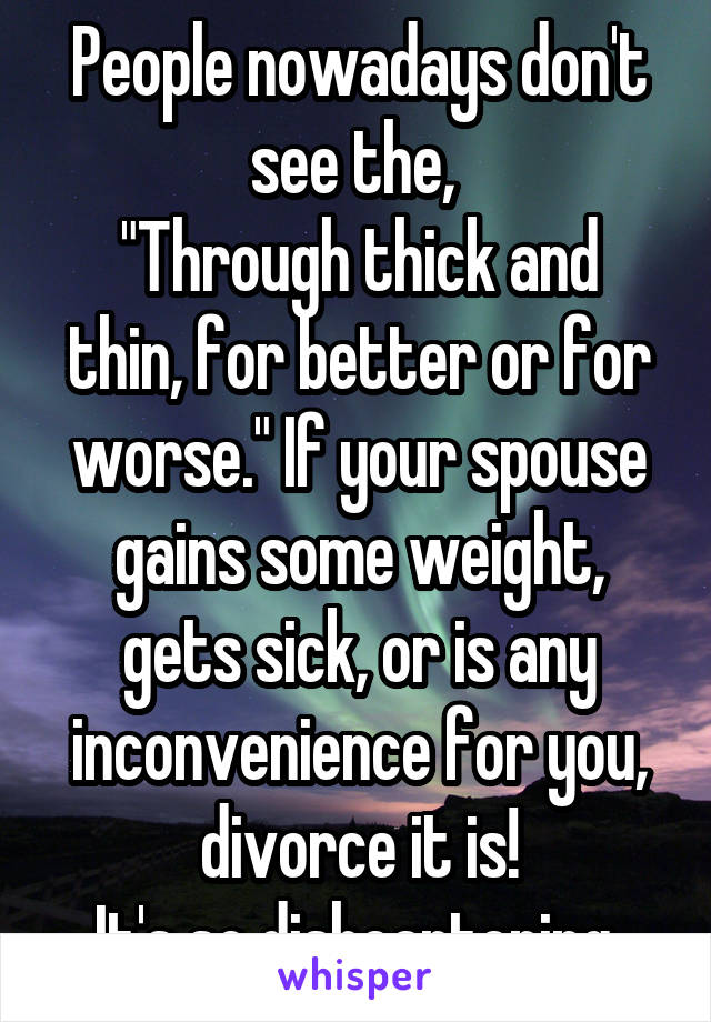People nowadays don't see the, 
"Through thick and thin, for better or for worse." If your spouse gains some weight, gets sick, or is any inconvenience for you, divorce it is!
It's so disheartening.