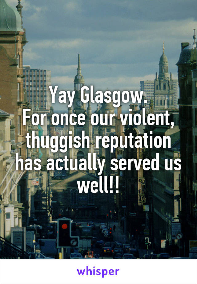 Yay Glasgow.
For once our violent, thuggish reputation has actually served us well!!