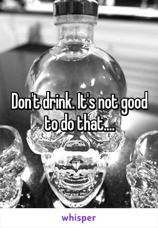 Don't drink. It's not good to do that....