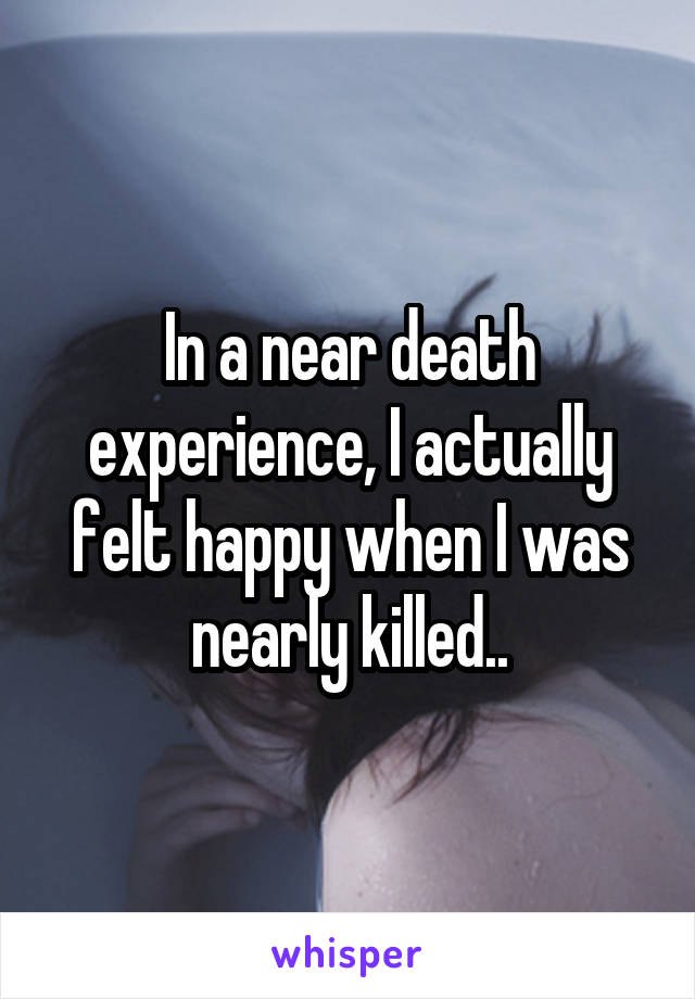 In a near death experience, I actually felt happy when I was nearly killed..