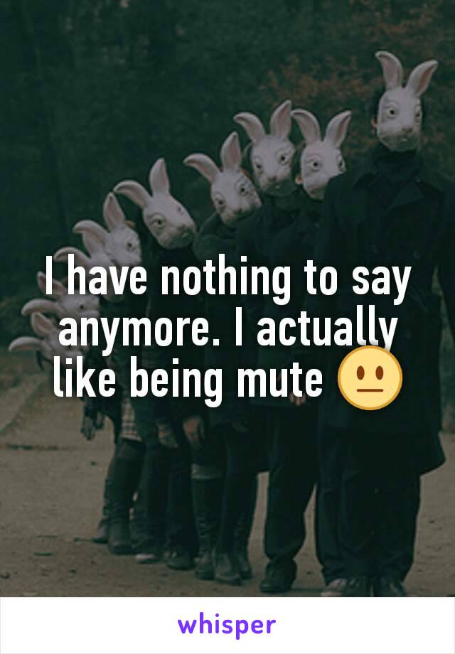 I have nothing to say anymore. I actually like being mute 😐