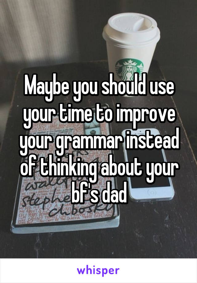 Maybe you should use your time to improve your grammar instead of thinking about your bf's dad