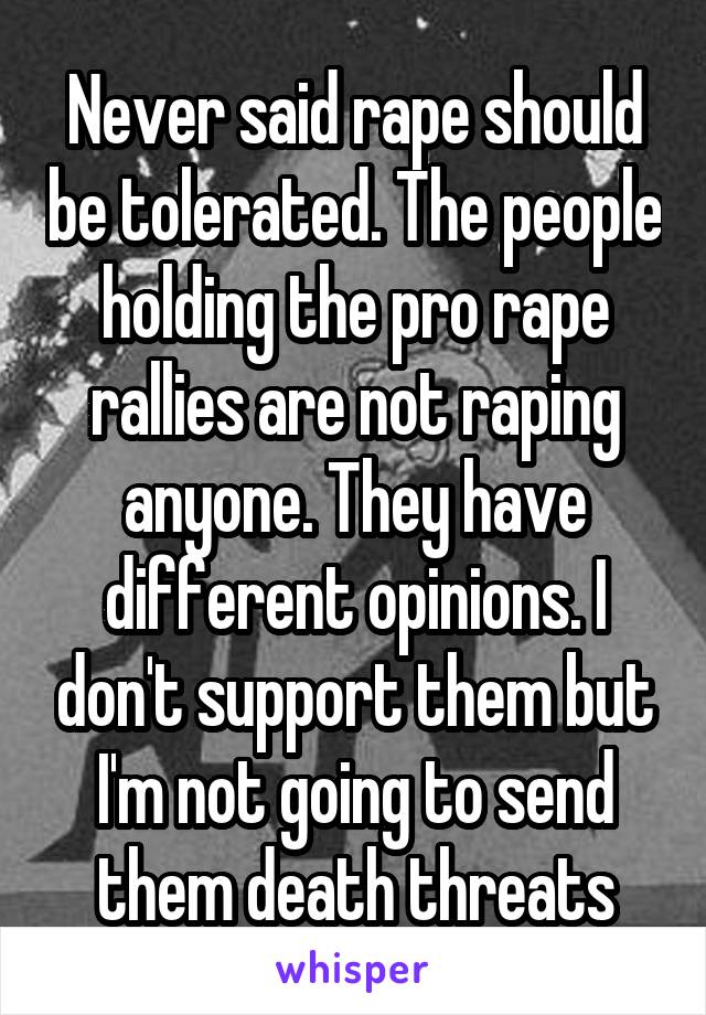 Never said rape should be tolerated. The people holding the pro rape rallies are not raping anyone. They have different opinions. I don't support them but I'm not going to send them death threats