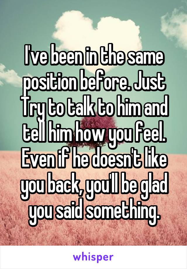 I've been in the same position before. Just Try to talk to him and tell him how you feel. Even if he doesn't like you back, you'll be glad you said something.