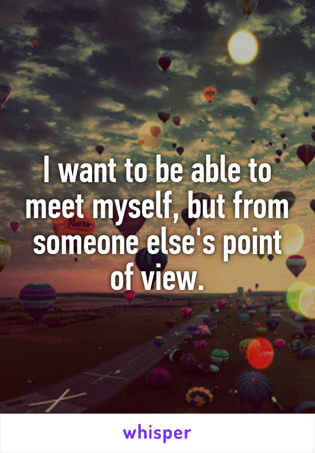 I want to be able to meet myself, but from someone else's point of view.