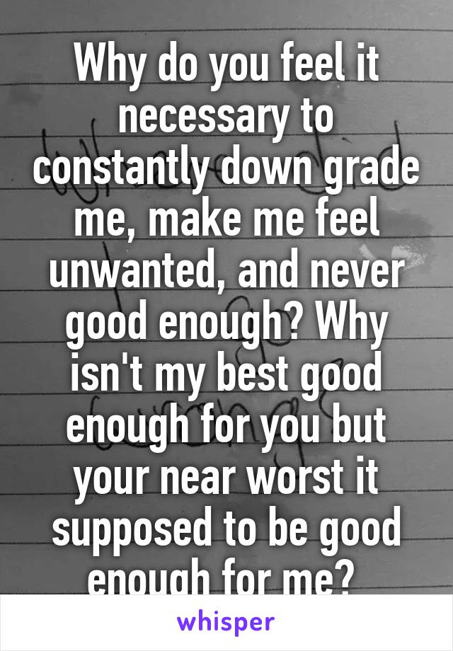 Why do you feel it necessary to constantly down grade me, make me feel unwanted, and never good enough? Why isn't my best good enough for you but your near worst it supposed to be good enough for me? 