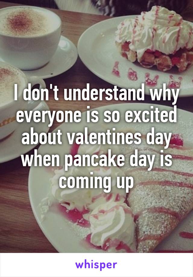 I don't understand why everyone is so excited about valentines day when pancake day is coming up
