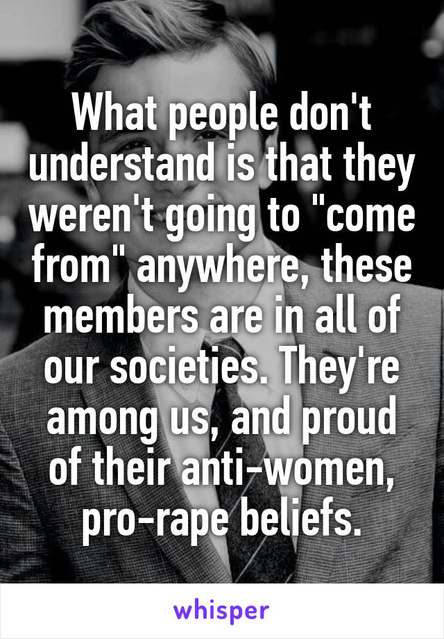 What people don't understand is that they weren't going to "come from" anywhere, these members are in all of our societies. They're among us, and proud of their anti-women, pro-rape beliefs.