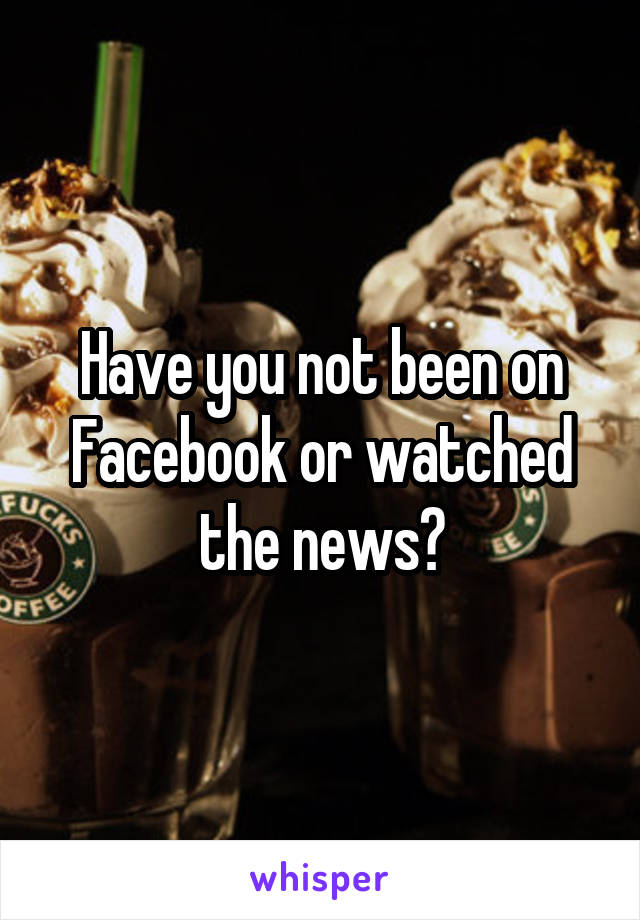 Have you not been on Facebook or watched the news?