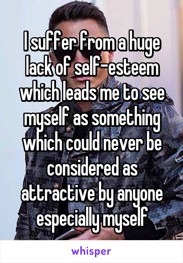 I suffer from a huge lack of self-esteem which leads me to see myself as something which could never be considered as attractive by anyone especially myself