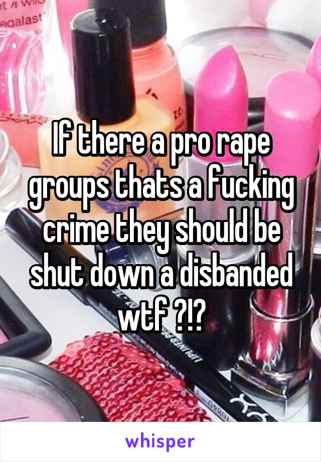 If there a pro rape groups thats a fucking crime they should be shut down a disbanded wtf ?!?