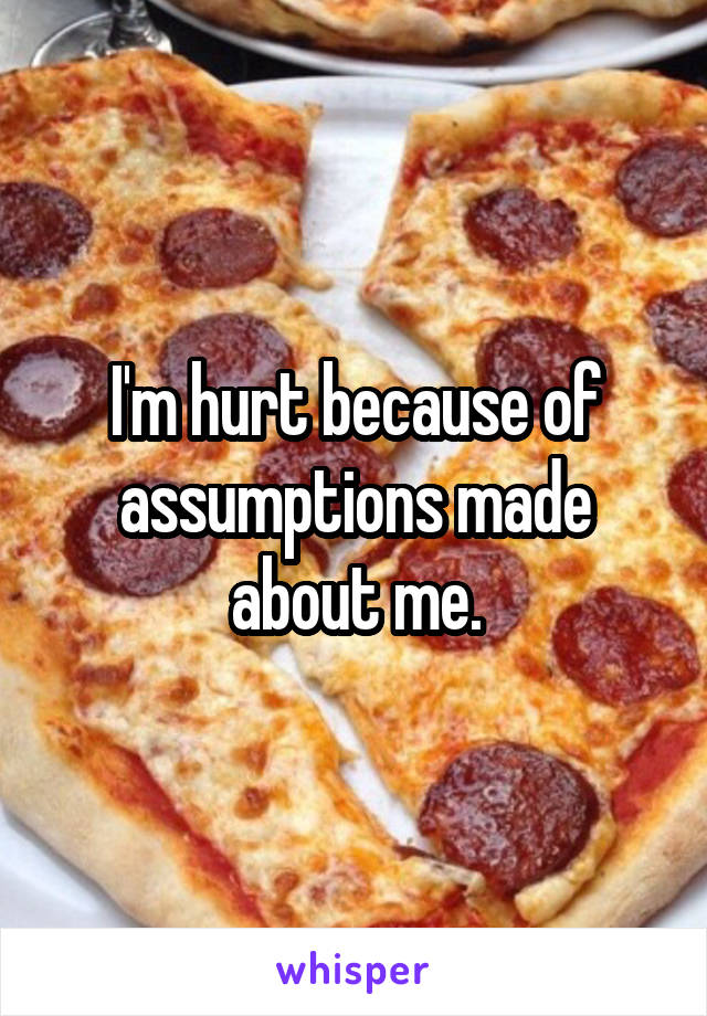I'm hurt because of assumptions made about me.