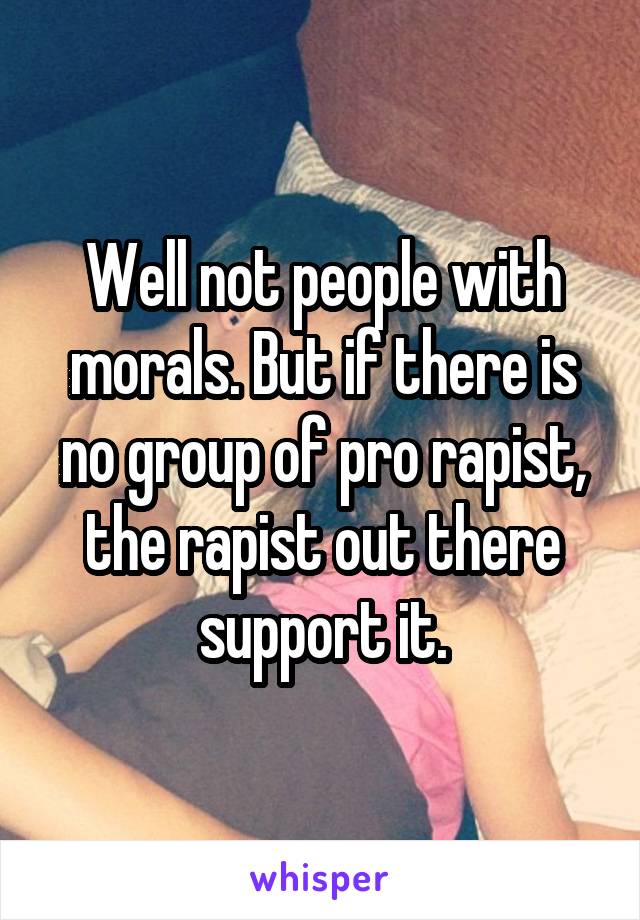 Well not people with morals. But if there is no group of pro rapist, the rapist out there support it.