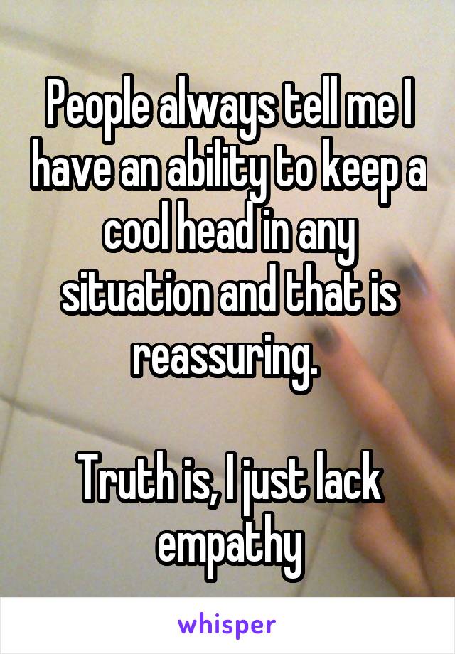 People always tell me I have an ability to keep a cool head in any situation and that is reassuring. 

Truth is, I just lack empathy