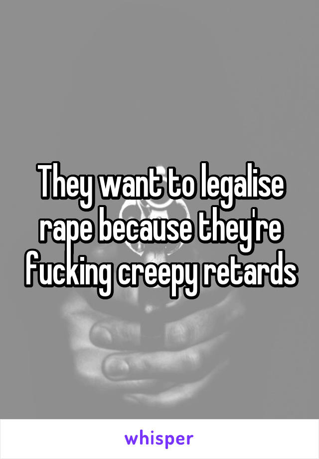 They want to legalise rape because they're fucking creepy retards