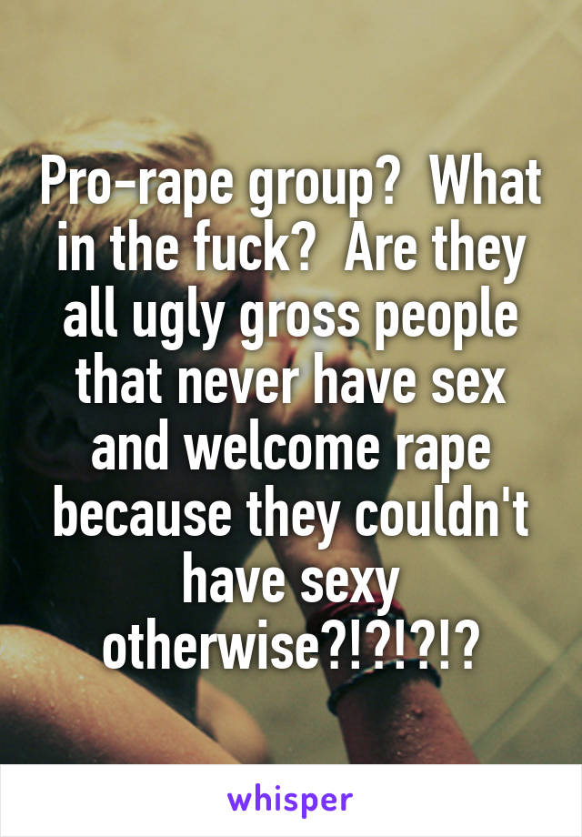 Pro-rape group?  What in the fuck?  Are they all ugly gross people that never have sex and welcome rape because they couldn't have sexy otherwise?!?!?!?