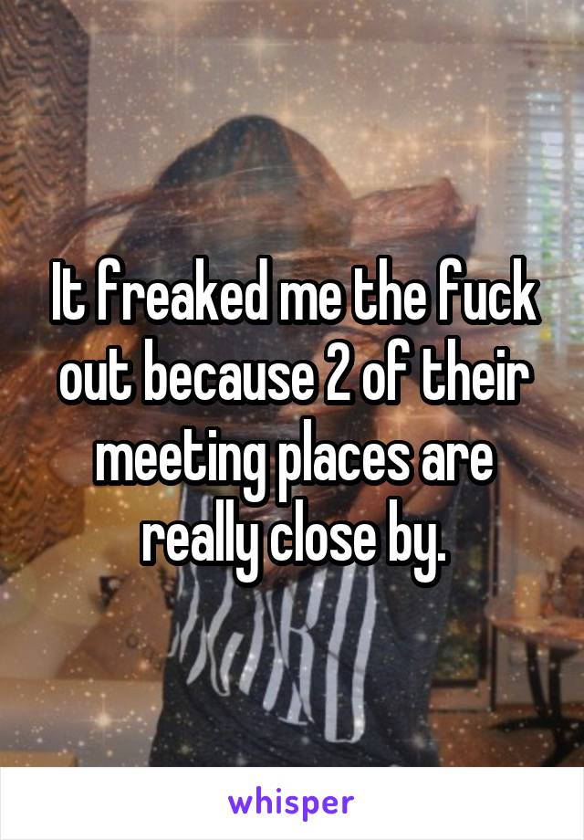 It freaked me the fuck out because 2 of their meeting places are really close by.