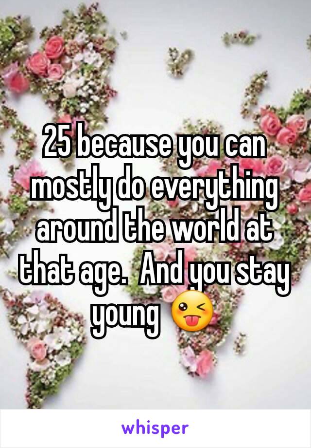 25 because you can mostly do everything around the world at that age.  And you stay young 😜
