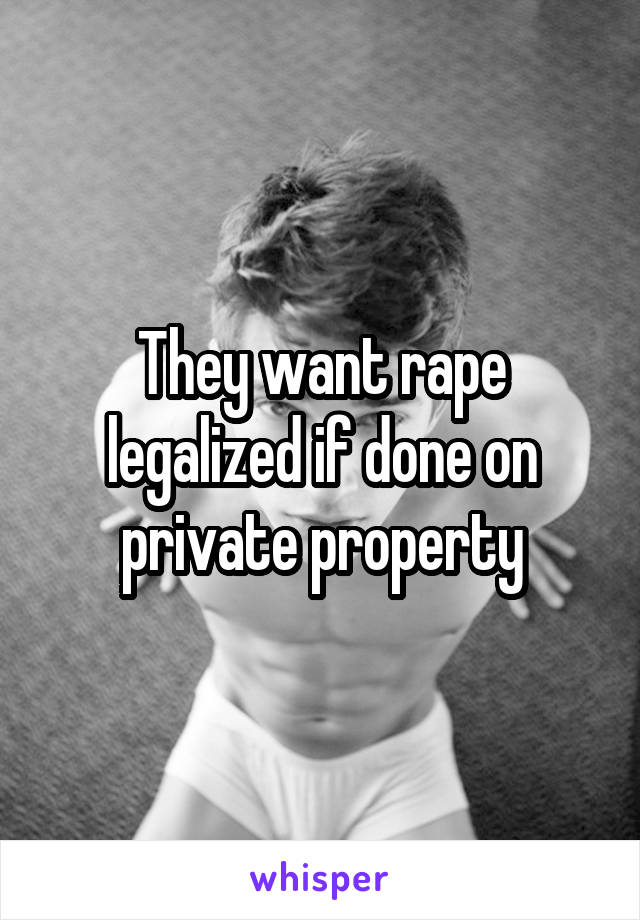 They want rape legalized if done on private property