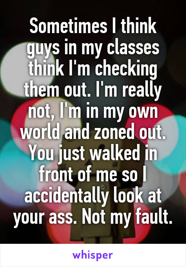Sometimes I think guys in my classes think I'm checking them out. I'm really not, I'm in my own world and zoned out. You just walked in front of me so I accidentally look at your ass. Not my fault. 