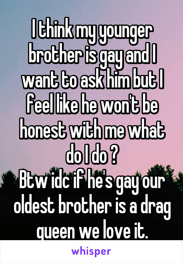 I think my younger brother is gay and I want to ask him but I feel like he won't be honest with me what do I do ?
Btw idc if he's gay our oldest brother is a drag queen we love it.