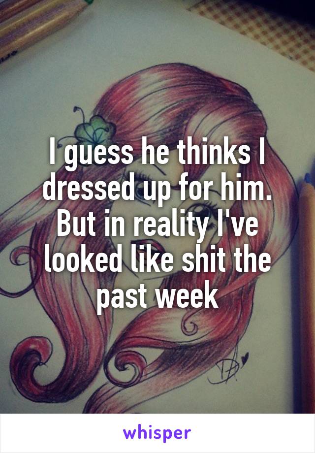 I guess he thinks I dressed up for him. But in reality I've looked like shit the past week