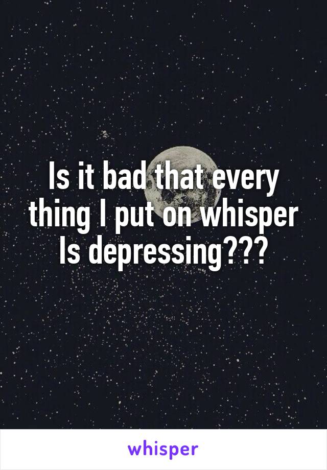 Is it bad that every thing I put on whisper Is depressing???
