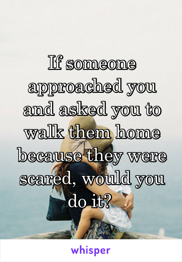 If someone approached you and asked you to walk them home because they were scared, would you do it? 