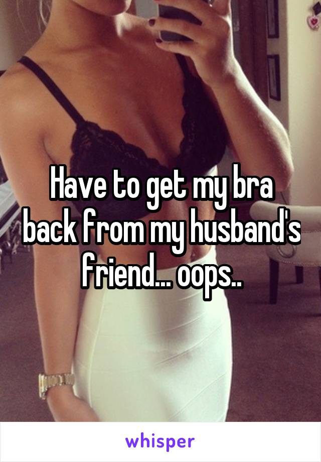Have to get my bra back from my husband's friend... oops..