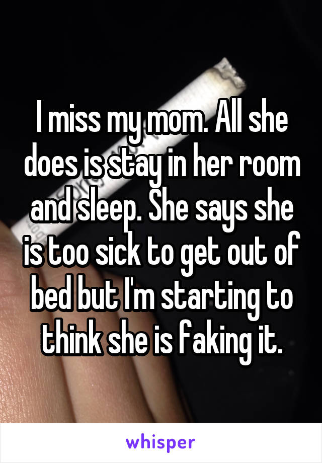 I miss my mom. All she does is stay in her room and sleep. She says she is too sick to get out of bed but I'm starting to think she is faking it.
