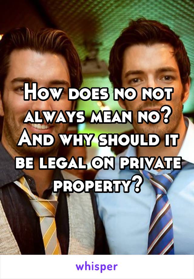 How does no not always mean no? And why should it be legal on private property?