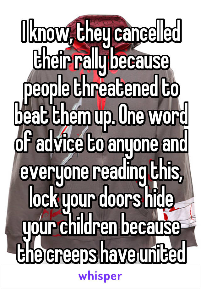 I know, they cancelled their rally because people threatened to beat them up. One word of advice to anyone and everyone reading this, lock your doors hide your children because the creeps have united