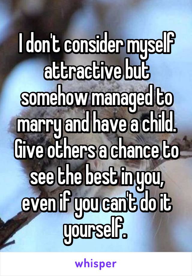 I don't consider myself attractive but somehow managed to marry and have a child. Give others a chance to see the best in you, even if you can't do it yourself. 