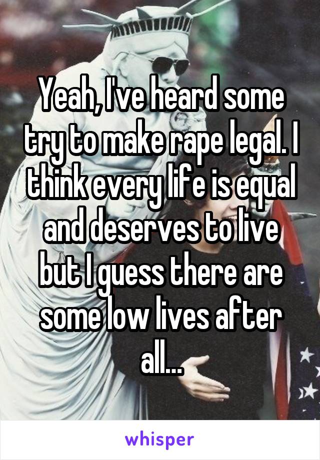 Yeah, I've heard some try to make rape legal. I think every life is equal and deserves to live but I guess there are some low lives after all…