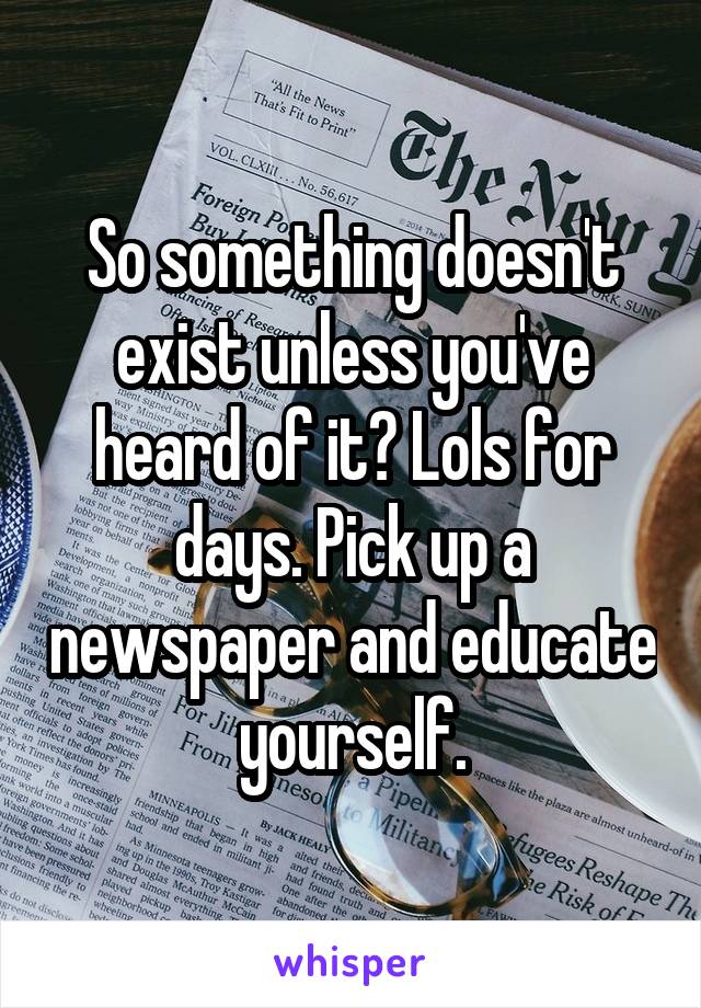 So something doesn't exist unless you've heard of it? Lols for days. Pick up a newspaper and educate yourself.