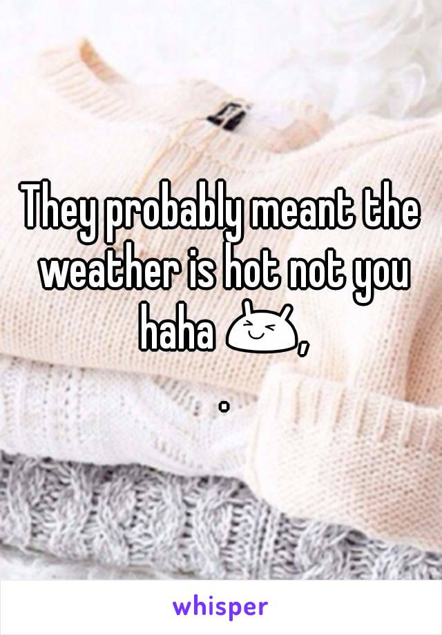 They probably meant the weather is hot not you haha 😆, .