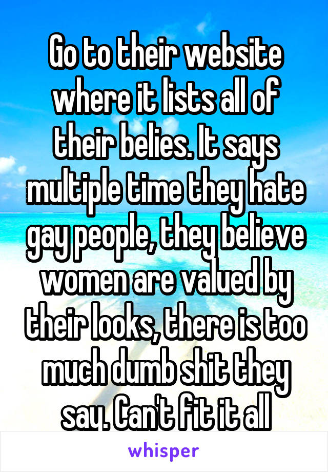 Go to their website where it lists all of their belies. It says multiple time they hate gay people, they believe women are valued by their looks, there is too much dumb shit they say. Can't fit it all