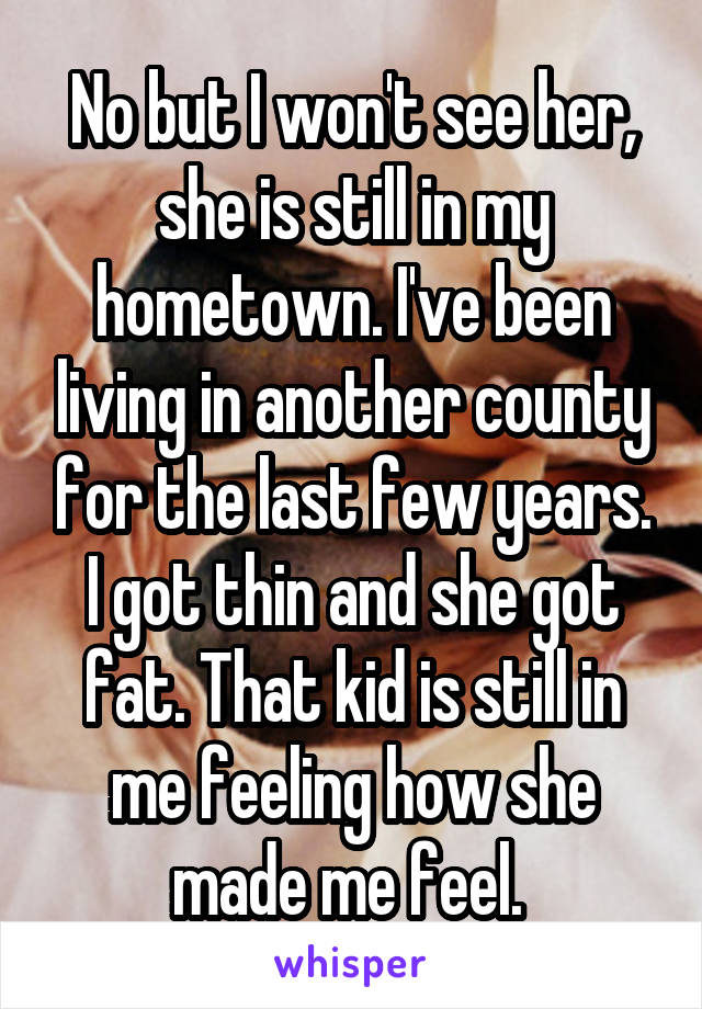 No but I won't see her, she is still in my hometown. I've been living in another county for the last few years. I got thin and she got fat. That kid is still in me feeling how she made me feel. 