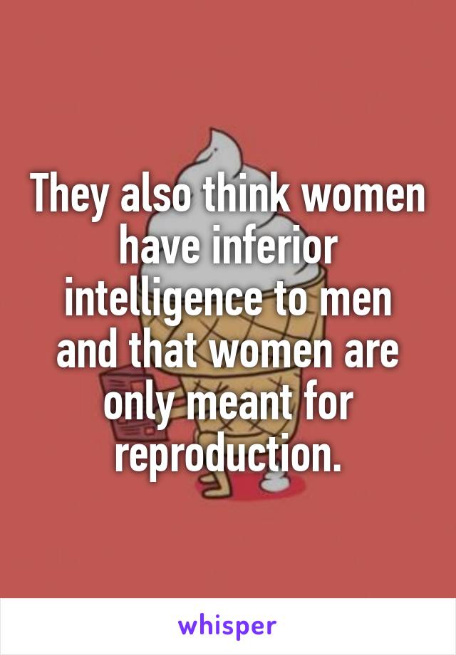 They also think women have inferior intelligence to men and that women are only meant for reproduction.