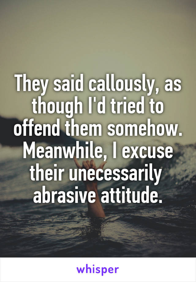They said callously, as though I'd tried to offend them somehow. Meanwhile, I excuse their unecessarily  abrasive attitude.
