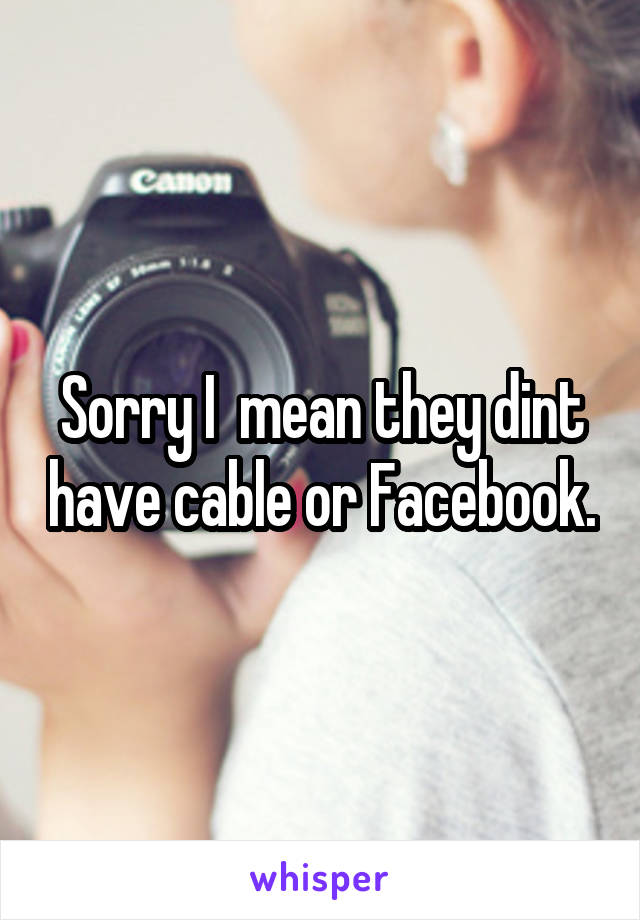 Sorry I  mean they dint have cable or Facebook.