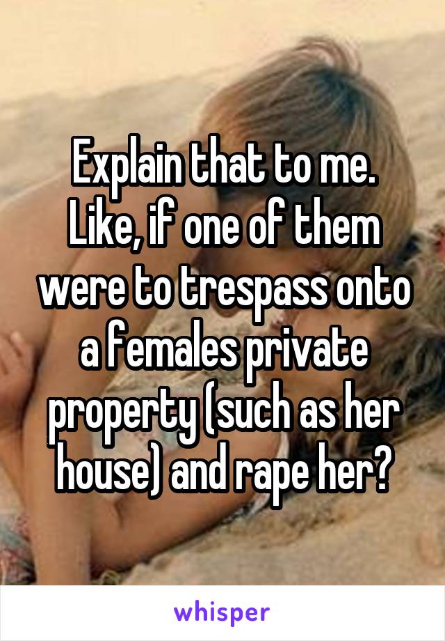 Explain that to me.
Like, if one of them were to trespass onto a females private property (such as her house) and rape her?