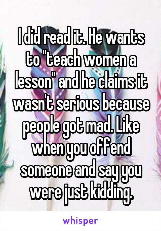 I did read it. He wants to "teach women a lesson" and he claims it wasn't serious because people got mad. Like when you offend someone and say you were just kidding.