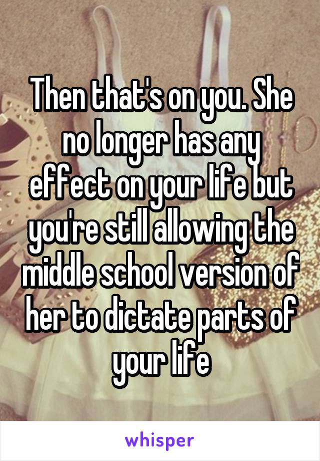 Then that's on you. She no longer has any effect on your life but you're still allowing the middle school version of her to dictate parts of your life