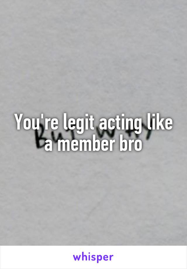 You're legit acting like a member bro