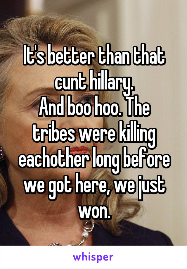 It's better than that cunt hillary.
And boo hoo. The tribes were killing eachother long before we got here, we just won.