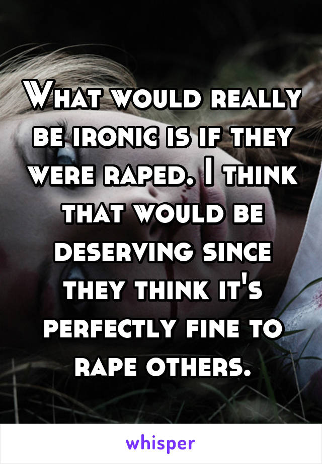 What would really be ironic is if they were raped. I think that would be deserving since they think it's perfectly fine to rape others.