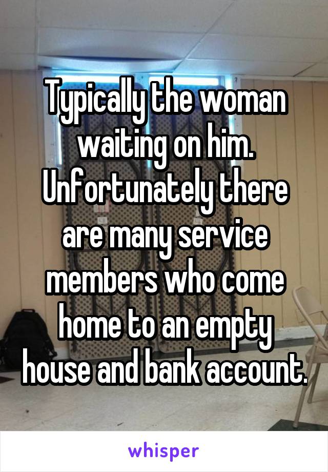 Typically the woman waiting on him. Unfortunately there are many service members who come home to an empty house and bank account.